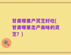 甘肃哪里产灵芝好吃(甘肃哪里出产美味的灵芝？)