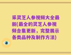 采灵芝人参视频大全最新(最全的灵芝人参视频合集更新，完整展示各类品种及制作方法)
