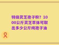特级灵芝孢子粉？1000公斤灵芝萃体可取出多少公斤纯孢子油