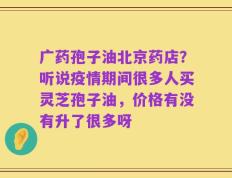 广药孢子油北京药店？听说疫情期间很多人买灵芝孢子油，价格有没有升了很多呀