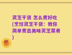 灵芝干货 怎么煮好吃(烹饪灵芝干货：教你简单煮出美味灵芝菜肴)