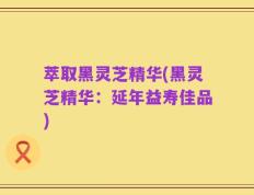 萃取黑灵芝精华(黑灵芝精华：延年益寿佳品)