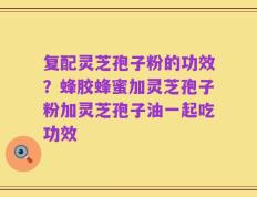 复配灵芝孢子粉的功效？蜂胶蜂蜜加灵芝孢子粉加灵芝孢子油一起吃功效