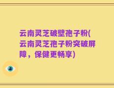 云南灵芝破壁孢子粉(云南灵芝孢子粉突破屏障，保健更畅享)