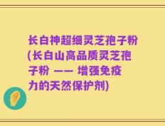 长白神超细灵芝孢子粉(长白山高品质灵芝孢子粉 —— 增强免疫力的天然保护剂)
