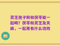 灵芝孢子粉和茯苓能一起喝？茯苓和灵芝及天麻，一起用有什么功效