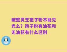 破壁灵芝孢子粉不能见光么？孢子粉有油花和无油花有什么区别