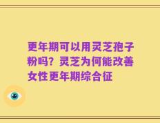 更年期可以用灵芝孢子粉吗？灵芝为何能改善女性更年期综合征
