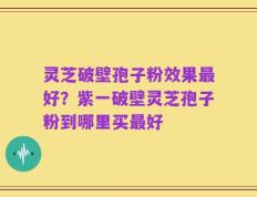 灵芝破壁孢子粉效果最好？紫一破壁灵芝孢子粉到哪里买最好