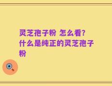 灵芝孢子粉 怎么看？什么是纯正的灵芝孢子粉