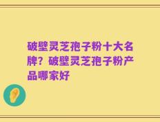破壁灵芝孢子粉十大名牌？破壁灵芝孢子粉产品哪家好