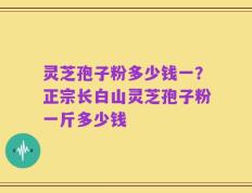 灵芝孢子粉多少钱一？正宗长白山灵芝孢子粉一斤多少钱