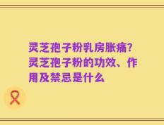 灵芝孢子粉乳房胀痛？灵芝孢子粉的功效、作用及禁忌是什么