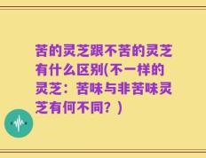 苦的灵芝跟不苦的灵芝有什么区别(不一样的灵芝：苦味与非苦味灵芝有何不同？)