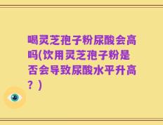 喝灵芝孢子粉尿酸会高吗(饮用灵芝孢子粉是否会导致尿酸水平升高？)