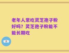 老年人常吃灵芝孢子粉好吗？灵芝孢子粉能不能长期吃