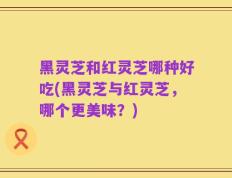 黑灵芝和红灵芝哪种好吃(黑灵芝与红灵芝，哪个更美味？)