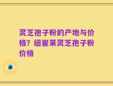灵芝孢子粉的产地与价格？纽崔莱灵芝孢子粉价格
