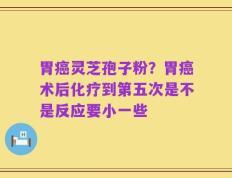 胃癌灵芝孢子粉？胃癌术后化疗到第五次是不是反应要小一些