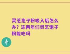 灵芝孢子粉吸入后怎么办？冻两年们灵艺饱子粉能吃吗