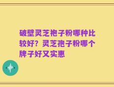 破壁灵芝袍子粉哪种比较好？灵芝孢子粉哪个牌子好又实惠