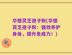 华德灵芝孢子粉(华德灵芝孢子粉：强效养护身体，提升免疫力！)