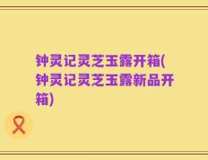 钟灵记灵芝玉露开箱(钟灵记灵芝玉露新品开箱)