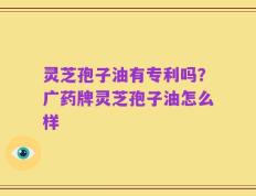灵芝孢子油有专利吗？广药牌灵芝孢子油怎么样
