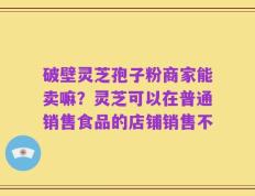 破壁灵芝孢子粉商家能卖嘛？灵芝可以在普通销售食品的店铺销售不