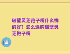 破壁灵芝孢子粉什么样的好？怎么选购破壁灵芝袍子粉