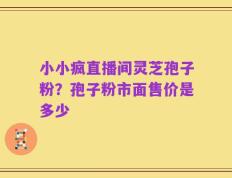 小小疯直播间灵芝孢子粉？孢子粉市面售价是多少