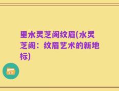 里水灵芝阁纹眉(水灵芝阁：纹眉艺术的新地标)