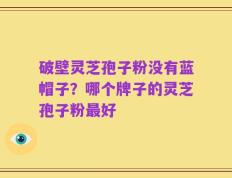破壁灵芝孢子粉没有蓝帽子？哪个牌子的灵芝孢子粉最好