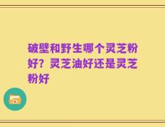 破壁和野生哪个灵芝粉好？灵芝油好还是灵芝粉好