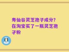 寿仙谷灵芝孢子成分？在淘宝买了一瓶灵芝孢孑粉