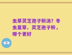 虫草灵芝孢子粉汤？冬虫夏草、灵芝孢子粉，哪个更好