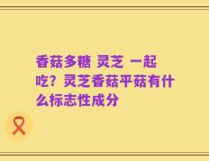 香菇多糖 灵芝 一起吃？灵芝香菇平菇有什么标志性成分