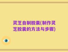 灵芝自制胶囊(制作灵芝胶囊的方法与步骤)
