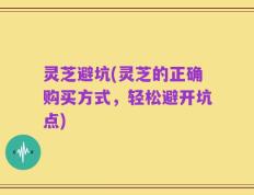 灵芝避坑(灵芝的正确购买方式，轻松避开坑点)