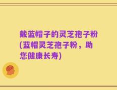 戴蓝帽子的灵芝孢子粉(蓝帽灵芝孢子粉，助您健康长寿)