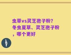 虫草vs灵芝孢子粉？冬虫夏草、灵芝孢子粉，哪个更好