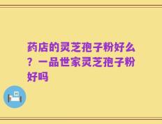 药店的灵芝孢子粉好么？一品世家灵芝孢子粉好吗