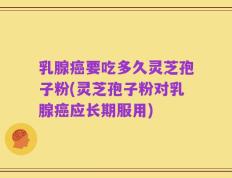 乳腺癌要吃多久灵芝孢子粉(灵芝孢子粉对乳腺癌应长期服用)