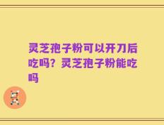 灵芝孢子粉可以开刀后吃吗？灵芝孢子粉能吃吗
