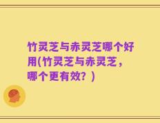 竹灵芝与赤灵芝哪个好用(竹灵芝与赤灵芝，哪个更有效？)