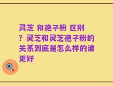 灵芝 和孢子粉 区别？灵芝和灵芝孢子粉的关系到底是怎么样的谁更好