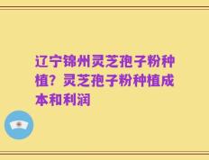 辽宁锦州灵芝孢子粉种植？灵芝孢子粉种植成本和利润
