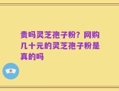 贵吗灵芝孢子粉？网购几十元的灵芝孢子粉是真的吗