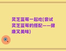 灵芝蓝莓一起吃(尝试灵芝蓝莓的搭配——健康又美味)