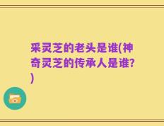 采灵芝的老头是谁(神奇灵芝的传承人是谁？)